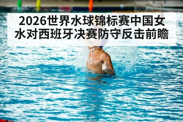 2026世界水球锦标赛中国女水对西班牙决赛防守反击前瞻