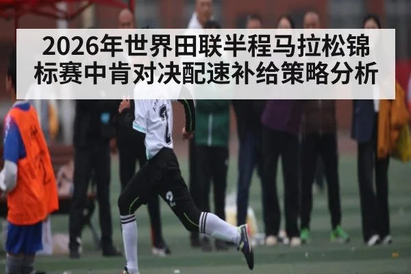 2026年世界田联半程马拉松锦标赛中肯对决配速补给策略分析 | kaiyunapp